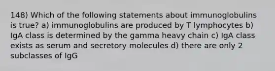 148) Which of the following statements about immunoglobulins is true? a) immunoglobulins are produced by T lymphocytes b) IgA class is determined by the gamma heavy chain c) IgA class exists as serum and secretory molecules d) there are only 2 subclasses of IgG