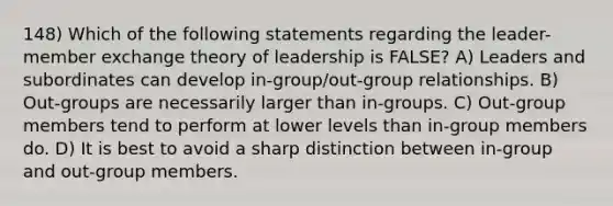 148) Which of the following statements regarding the <a href='https://www.questionai.com/knowledge/k5oPTIF4OD-leader-member-exchange-theory' class='anchor-knowledge'>leader-member exchange theory</a> of leadership is FALSE? A) Leaders and subordinates can develop in-group/out-group relationships. B) Out-groups are necessarily larger than in-groups. C) Out-group members tend to perform at lower levels than in-group members do. D) It is best to avoid a sharp distinction between in-group and out-group members.