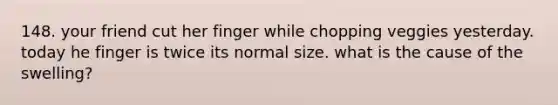 148. your friend cut her finger while chopping veggies yesterday. today he finger is twice its normal size. what is the cause of the swelling?