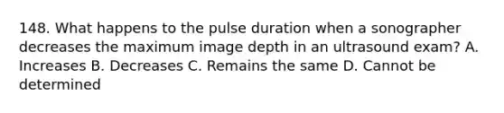 148. What happens to the pulse duration when a sonographer decreases the maximum image depth in an ultrasound exam? A. Increases B. Decreases C. Remains the same D. Cannot be determined