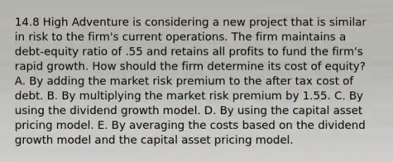 14.8 High Adventure is considering a new project that is similar in risk to the firm's current operations. The firm maintains a debt-equity ratio of .55 and retains all profits to fund the firm's rapid growth. How should the firm determine its cost of equity? A. By adding the market risk premium to the after tax cost of debt. B. By multiplying the market risk premium by 1.55. C. By using the dividend growth model. D. By using the capital asset pricing model. E. By averaging the costs based on the dividend growth model and the capital asset pricing model.