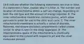 14-8 Indicate whether the following statements are true or false. If a statement is false, explain why it is false. A. The number and location of mitochondria within a cell can change, depending on both the cell type and the amount of energy required. B. The inner mitochondrial membrane contains porins, which allow pyruvate to enter for use in the citric acid cycle. C. The inner mitochondrial membrane is actually a series of discrete, flattened, membrane-enclosed compartments called cristae, similar to what is seen in the Golgi apparatus. D. The intermembrane space of the mitochondria is chemically equivalent to the cytosol with respect to pH and the small molecules present.