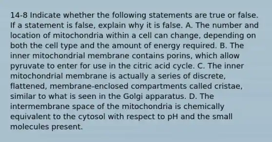 14-8 Indicate whether the following statements are true or false. If a statement is false, explain why it is false. A. The number and location of mitochondria within a cell can change, depending on both the cell type and the amount of energy required. B. The inner mitochondrial membrane contains porins, which allow pyruvate to enter for use in the citric acid cycle. C. The inner mitochondrial membrane is actually a series of discrete, flattened, membrane-enclosed compartments called cristae, similar to what is seen in the Golgi apparatus. D. The intermembrane space of the mitochondria is chemically equivalent to the cytosol with respect to pH and the small molecules present.