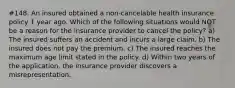 #148. An insured obtained a non-cancelable health insurance policy 1 year ago. Which of the following situations would NOT be a reason for the insurance provider to cancel the policy? a) The insured suffers an accident and incurs a large claim. b) The insured does not pay the premium. c) The insured reaches the maximum age limit stated in the policy. d) Within two years of the application, the insurance provider discovers a misrepresentation.