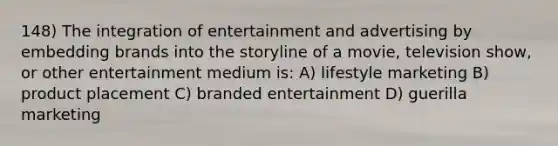 148) The integration of entertainment and advertising by embedding brands into the storyline of a movie, television show, or other entertainment medium is: A) lifestyle marketing B) product placement C) branded entertainment D) guerilla marketing