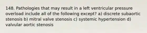 148. Pathologies that may result in a left ventricular pressure overload include all of the following except? a) discrete subaortic stenosis b) mitral valve stenosis c) systemic hypertension d) valvular aortic stenosis