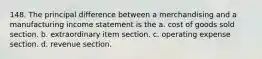 148. The principal difference between a merchandising and a manufacturing income statement is the a. cost of goods sold section. b. extraordinary item section. c. operating expense section. d. revenue section.