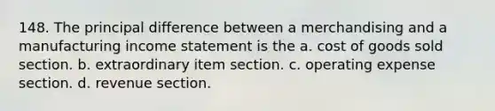 148. The principal difference between a merchandising and a manufacturing <a href='https://www.questionai.com/knowledge/kCPMsnOwdm-income-statement' class='anchor-knowledge'>income statement</a> is the a. cost of goods sold section. b. extraordinary item section. c. operating expense section. d. revenue section.