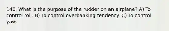 148. What is the purpose of the rudder on an airplane? A) To control roll. B) To control overbanking tendency. C) To control yaw.