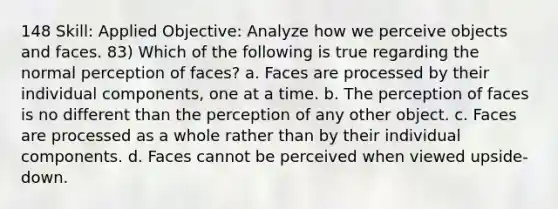 148 Skill: Applied Objective: Analyze how we perceive objects and faces. 83) Which of the following is true regarding the normal perception of faces? a. Faces are processed by their individual components, one at a time. b. The perception of faces is no different than the perception of any other object. c. Faces are processed as a whole rather than by their individual components. d. Faces cannot be perceived when viewed upside-down.