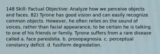 148 Skill: Factual Objective: Analyze how we perceive objects and faces. 82) Tyrone has good vision and can easily recognize common objects. However, he often relies on the sound of voices, rather than facial appearance, to be certain he is talking to one of his friends or family. Tyrone suffers from a rare disease called a. face pareidolia. b. prosopagnosia. c. perceptual constancy deficit. d. fusiform degredation.