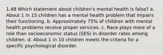 1.48 Which statement about children's mental health is false? a. About 1 in 15 children has a mental health problem that impairs their functioning. b. Approximately 75% of children with mental health problems receive proper services. c. Race plays more of a role than socioeconomic status (SES) in disorder rates among children. d. About 1 in 10 children meets the criteria for a specific psychological disorder.