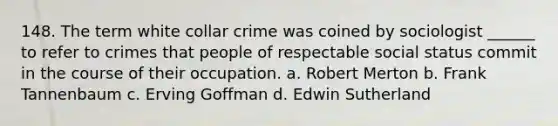 148. The term white collar crime was coined by sociologist ______ to refer to crimes that people of respectable social status commit in the course of their occupation. a. Robert Merton b. Frank Tannenbaum c. Erving Goffman d. Edwin Sutherland