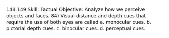 148-149 Skill: Factual Objective: Analyze how we perceive objects and faces. 84) Visual distance and depth cues that require the use of both eyes are called a. monocular cues. b. pictorial depth cues. c. binocular cues. d. perceptual cues.