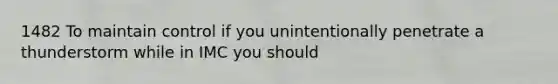 1482 To maintain control if you unintentionally penetrate a thunderstorm while in IMC you should