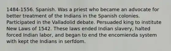 1484-1556. Spanish. Was a priest who became an advocate for better treatment of the Indians in the Spanish colonies. Participated in the Valladolid debate. Persuaded king to institute New Laws of 1542. These laws ended Indian slavery, halted forced Indian labor, and began to end the encomienda system with kept the Indians in serfdom.