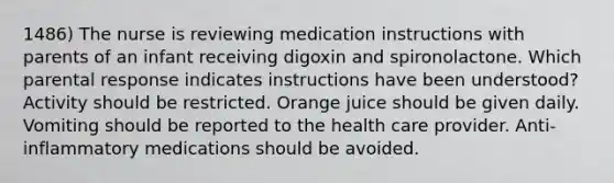 1486) The nurse is reviewing medication instructions with parents of an infant receiving digoxin and spironolactone. Which parental response indicates instructions have been understood? Activity should be restricted. Orange juice should be given daily. Vomiting should be reported to the health care provider. Anti-inflammatory medications should be avoided.