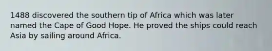 1488 discovered the southern tip of Africa which was later named the Cape of Good Hope. He proved the ships could reach Asia by sailing around Africa.