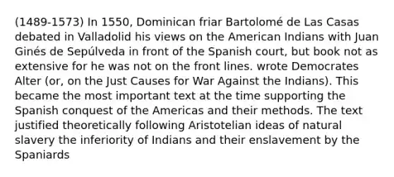 (1489-1573) In 1550, Dominican friar Bartolomé de Las Casas debated in Valladolid his views on the American Indians with Juan Ginés de Sepúlveda in front of the Spanish court, but book not as extensive for he was not on the front lines. wrote Democrates Alter (or, on the Just Causes for War Against the Indians). This became the most important text at the time supporting the Spanish conquest of the Americas and their methods. The text justified theoretically following Aristotelian ideas of natural slavery the inferiority of Indians and their enslavement by the Spaniards