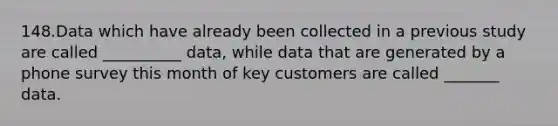 148.Data which have already been collected in a previous study are called __________ data, while data that are generated by a phone survey this month of key customers are called _______ data.