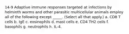 14-9 Adaptive immune responses targeted at infections by helminth worms and other parasitic multicellular animals employ all of the following except _____. (Select all that apply.) a. CD8 T cells b. IgE c. eosinophils d. mast cells e. CD4 TH2 cells f. basophils g. neutrophils h. IL-4.