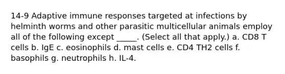 14-9 Adaptive immune responses targeted at infections by helminth worms and other parasitic multicellular animals employ all of the following except _____. (Select all that apply.) a. CD8 T cells b. IgE c. eosinophils d. mast cells e. CD4 TH2 cells f. basophils g. neutrophils h. IL-4.