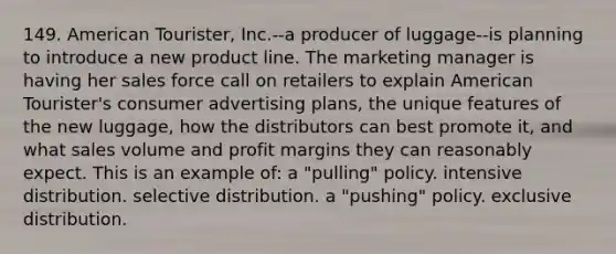 149. American Tourister, Inc.--a producer of luggage--is planning to introduce a new product line. The marketing manager is having her sales force call on retailers to explain American Tourister's consumer advertising plans, the unique features of the new luggage, how the distributors can best promote it, and what sales volume and profit margins they can reasonably expect. This is an example of: a "pulling" policy. intensive distribution. selective distribution. a "pushing" policy. exclusive distribution.