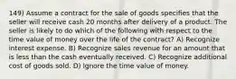 149) Assume a contract for the sale of goods specifies that the seller will receive cash 20 months after delivery of a product. The seller is likely to do which of the following with respect to the time value of money over the life of the contract? A) Recognize interest expense. B) Recognize sales revenue for an amount that is less than the cash eventually received. C) Recognize additional cost of goods sold. D) Ignore the time value of money.