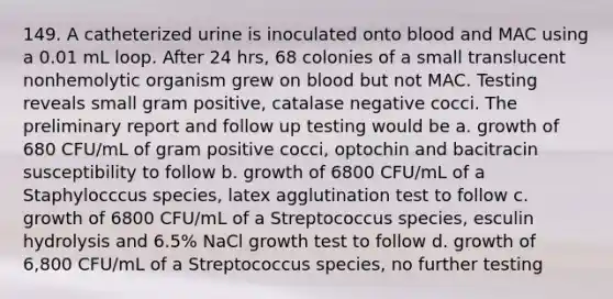 149. A catheterized urine is inoculated onto blood and MAC using a 0.01 mL loop. After 24 hrs, 68 colonies of a small translucent nonhemolytic organism grew on blood but not MAC. Testing reveals small gram positive, catalase negative cocci. The preliminary report and follow up testing would be a. growth of 680 CFU/mL of gram positive cocci, optochin and bacitracin susceptibility to follow b. growth of 6800 CFU/mL of a Staphylocccus species, latex agglutination test to follow c. growth of 6800 CFU/mL of a Streptococcus species, esculin hydrolysis and 6.5% NaCl growth test to follow d. growth of 6,800 CFU/mL of a Streptococcus species, no further testing