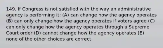 149. If Congress is not satisfied with the way an administrative agency is performing it: (A) can change how the agency operates (B) can only change how the agency operates if voters agree (C) can only change how the agency operates through a Supreme Court order (D) cannot change how the agency operates (E) none of the other choices are correct