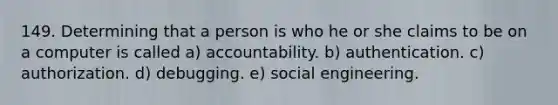 149. Determining that a person is who he or she claims to be on a computer is called a) accountability. b) authentication. c) authorization. d) debugging. e) social engineering.