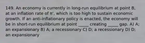 149. An economy is currently in long-run equilibrium at point B, at an inflation rate of π', which is too high to sustain economic growth. If an anti-inflationary policy is enacted, the economy will be in short-run equilibrium at point _____ creating _____ gap. A) A; an expansionary B) A; a recessionary C) D; a recessionary D) D; an expansionary