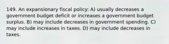 149. An expansionary fiscal policy: A) usually decreases a government budget deficit or increases a government budget surplus. B) may include decreases in government spending. C) may include increases in taxes. D) may include decreases in taxes.