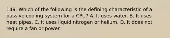 149. Which of the following is the defining characteristic of a passive cooling system for a CPU? A. It uses water. B. It uses heat pipes. C. It uses liquid nitrogen or helium. D. It does not require a fan or power.