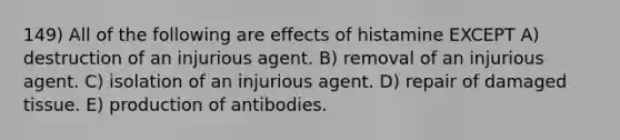 149) All of the following are effects of histamine EXCEPT A) destruction of an injurious agent. B) removal of an injurious agent. C) isolation of an injurious agent. D) repair of damaged tissue. E) production of antibodies.