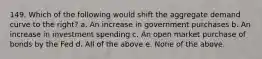 149. Which of the following would shift the aggregate demand curve to the right? a. An increase in government purchases b. An increase in investment spending c. An open market purchase of bonds by the Fed d. All of the above e. None of the above.