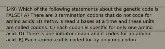 149) Which of the following statements about the genetic code is FALSE? A) There are 3 termination codons that do not code for amino acids. B) mRNA is read 3 bases at a time and these units are called codons. C) Each codon is specific for only one amino acid. D) There is one initiator codon and it codes for an amino acid. E) Each amino acid is coded for by only one codon.