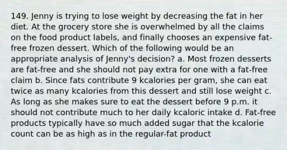 149. Jenny is trying to lose weight by decreasing the fat in her diet. At the grocery store she is overwhelmed by all the claims on the food product labels, and finally chooses an expensive fat-free frozen dessert. Which of the following would be an appropriate analysis of Jenny's decision? a. Most frozen desserts are fat-free and she should not pay extra for one with a fat-free claim b. Since fats contribute 9 kcalories per gram, she can eat twice as many kcalories from this dessert and still lose weight c. As long as she makes sure to eat the dessert before 9 p.m. it should not contribute much to her daily kcaloric intake d. Fat-free products typically have so much added sugar that the kcalorie count can be as high as in the regular-fat product