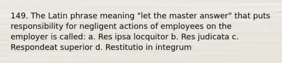 149. The Latin phrase meaning "let the master answer" that puts responsibility for negligent actions of employees on the employer is called: a. Res ipsa locquitor b. Res judicata c. Respondeat superior d. Restitutio in integrum