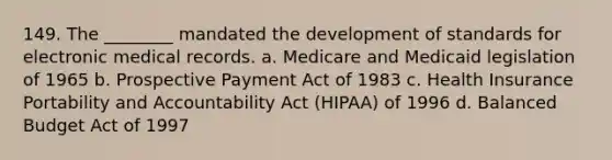 149. The ________ mandated the development of standards for electronic medical records. a. Medicare and Medicaid legislation of 1965 b. Prospective Payment Act of 1983 c. Health Insurance Portability and Accountability Act (HIPAA) of 1996 d. Balanced Budget Act of 1997