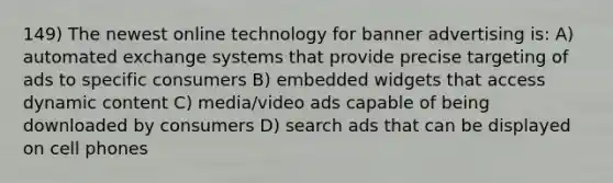 149) The newest online technology for banner advertising is: A) automated exchange systems that provide precise targeting of ads to specific consumers B) embedded widgets that access dynamic content C) media/video ads capable of being downloaded by consumers D) search ads that can be displayed on cell phones