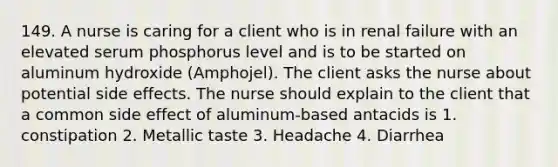 149. A nurse is caring for a client who is in renal failure with an elevated serum phosphorus level and is to be started on aluminum hydroxide (Amphojel). The client asks the nurse about potential side effects. The nurse should explain to the client that a common side effect of aluminum-based antacids is 1. constipation 2. Metallic taste 3. Headache 4. Diarrhea