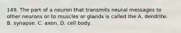 149. The part of a neuron that transmits neural messages to other neurons or to muscles or glands is called the A. dendrite. B. synapse. C. axon. D. cell body.