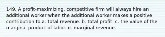 149. A profit-maximizing, competitive firm will always hire an additional worker when the additional worker makes a positive contribution to a. total revenue. b. total profit. c. the value of the marginal product of labor. d. marginal revenue.