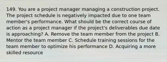 149. You are a project manager managing a construction project. The project schedule is negatively impacted due to one team member's performance. What should be the correct course of action as a project manager if the project's deliverables due date is approaching? A. Remove the team member from the project B. Mentor the team member C. Schedule training sessions for the team member to optimize his performance D. Acquiring a more skilled resource