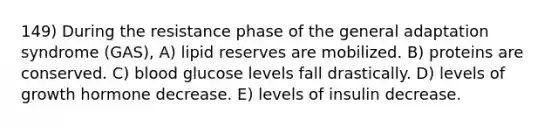 149) During the resistance phase of the general adaptation syndrome (GAS), A) lipid reserves are mobilized. B) proteins are conserved. C) blood glucose levels fall drastically. D) levels of growth hormone decrease. E) levels of insulin decrease.