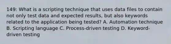 149: What is a scripting technique that uses data files to contain not only test data and expected results, but also keywords related to the application being tested? A. Automation technique B. Scripting language C. Process-driven testing D. Keyword-driven testing