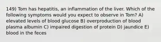 149) Tom has hepatitis, an inflammation of the liver. Which of the following symptoms would you expect to observe in Tom? A) elevated levels of blood glucose B) overproduction of blood plasma albumin C) impaired digestion of protein D) jaundice E) blood in the feces