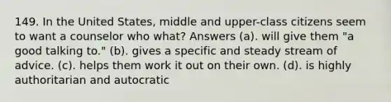 149. In the United States, middle and upper-class citizens seem to want a counselor who what? Answers (a). will give them "a good talking to." (b). gives a specific and steady stream of advice. (c). helps them work it out on their own. (d). is highly authoritarian and autocratic