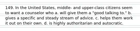 149. In the United States, middle- and upper-class citizens seem to want a counselor who a. will give them a "good talking to." b. gives a specific and steady stream of advice. c. helps them work it out on their own. d. is highly authoritarian and autocratic.